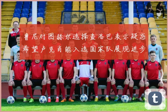 鲁尼对图赫尔选择查洛巴表示疑惑希望卢克肖能入选国家队展现进步