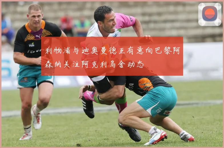 利物浦与迪奥曼德互有意向巴黎阿森纳关注阿克利乌舍动态