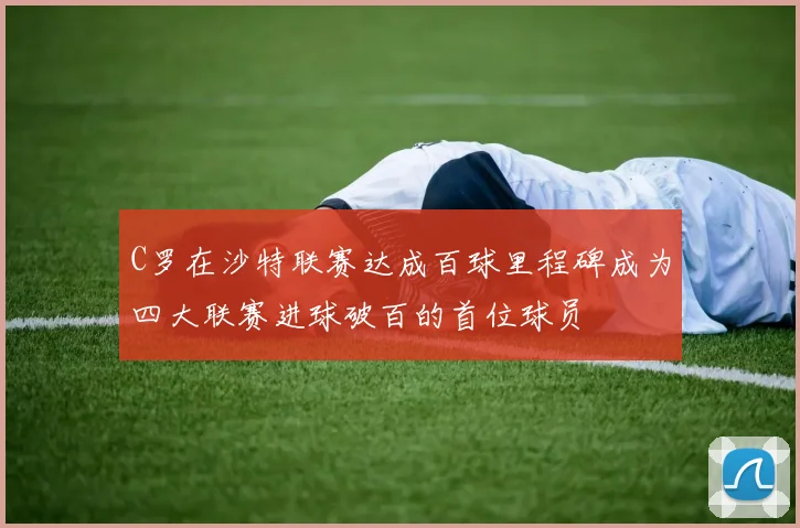 C罗在沙特联赛达成百球里程碑成为四大联赛进球破百的首位球员