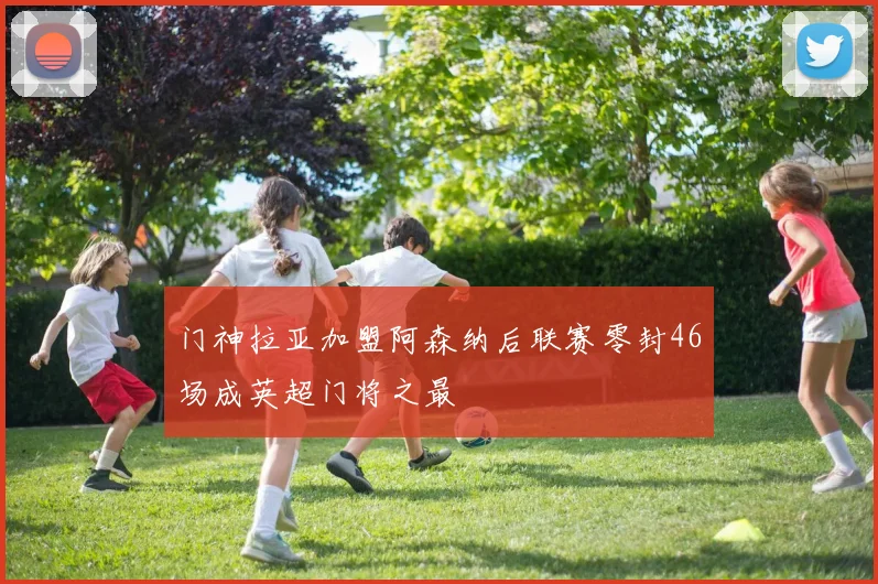 门神拉亚加盟阿森纳后联赛零封46场成英超门将之最