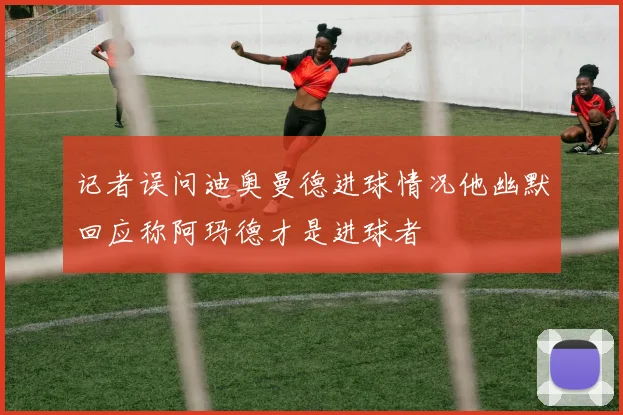 记者误问迪奥曼德进球情况他幽默回应称阿玛德才是进球者