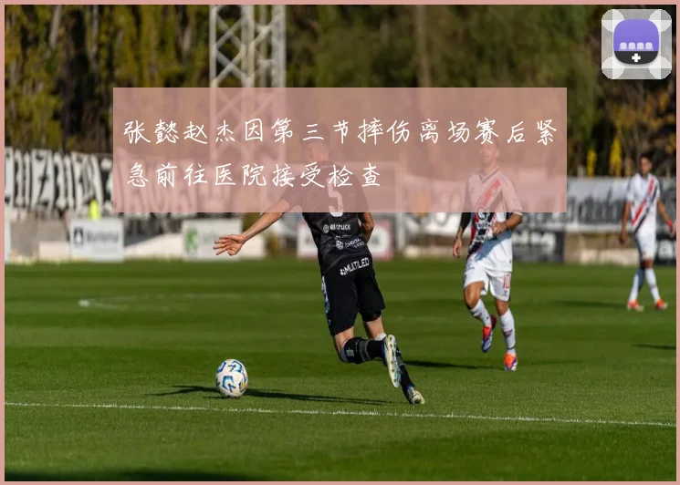 张懿赵杰因第三节摔伤离场赛后紧急前往医院接受检查