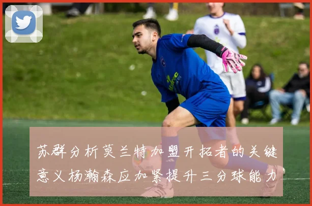 苏群分析莫兰特加盟开拓者的关键意义杨瀚森应加紧提升三分球能力