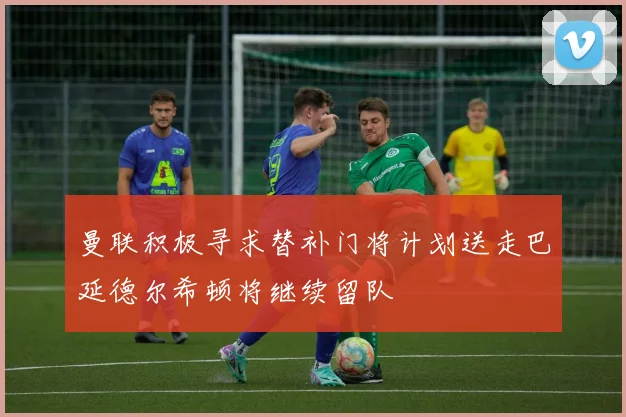 曼联积极寻求替补门将计划送走巴延德尔希顿将继续留队
