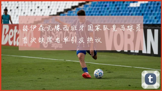 赫伊森无缘西班牙国家队皇马球员首次缺席名单引发热议
