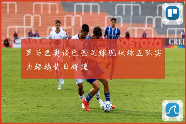 罗马里奥谈巴西足球现状称五队实力超越昔日辉煌