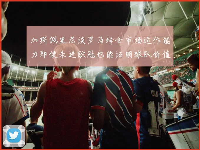 加斯佩里尼谈罗马转会市场运作能力即使未进欧冠也能证明球队价值