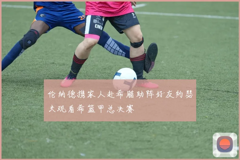 伦纳德携家人赴希腊助阵好友约瑟夫观看希篮甲总决赛