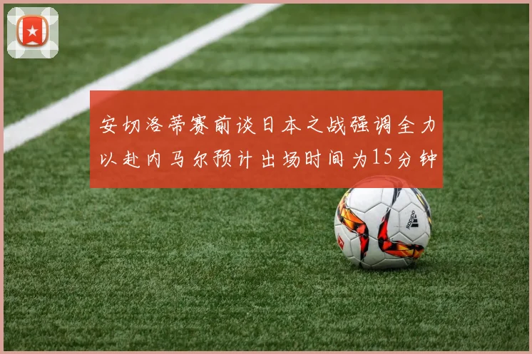安切洛蒂赛前谈日本之战强调全力以赴内马尔预计出场时间为15分钟