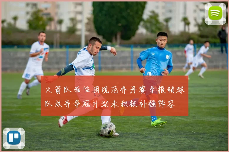 火箭队面临困境范乔丹赛季报销球队放弃争冠计划未积极补强阵容