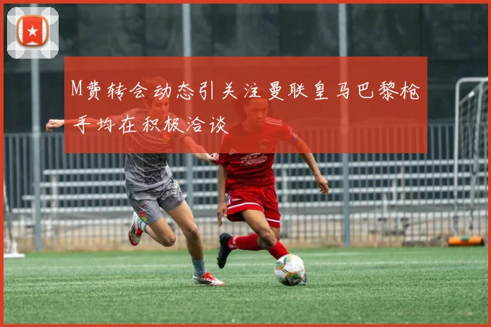 M费转会动态引关注曼联皇马巴黎枪手均在积极洽谈