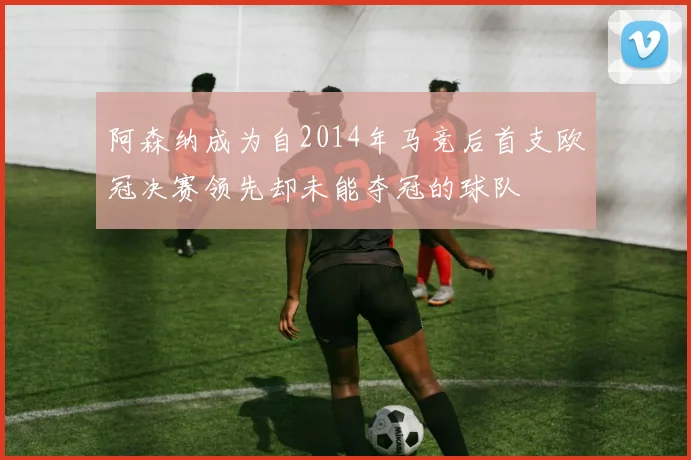 阿森纳成为自2014年马竞后首支欧冠决赛领先却未能夺冠的球队
