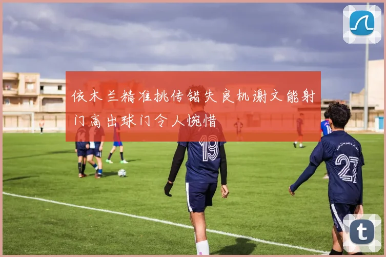依木兰精准挑传错失良机谢文能射门高出球门令人惋惜